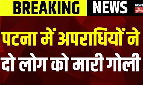 Patna News : पटना में अपराधियों ने दो लोग को मारी गोली, छावनी में ...
