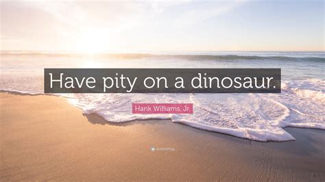 Hank Williams, Jr. Quote: “Have pity on a dinosaur.”