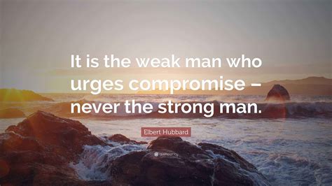 Elbert Hubbard Quote: “It is the weak man who urges compromise – never ...