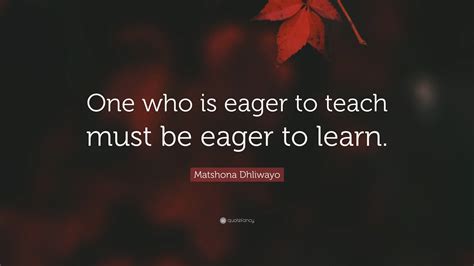 Matshona Dhliwayo Quote: “One who is eager to teach must be eager to learn.”