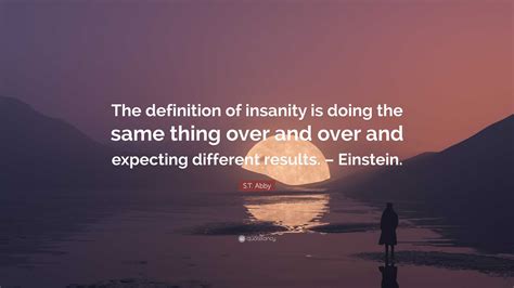 S.T. Abby Quote: “The definition of insanity is doing the same thing over and over and expecting ...