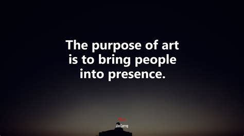 The purpose of art is to bring people into presence. | Jim Carrey quote ...
