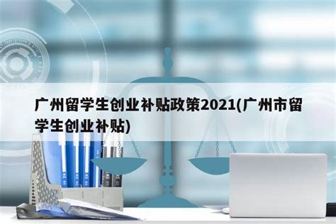 广州留学生创业补贴政策2021(广州市留学生创业补贴) - 岁税无忧科技