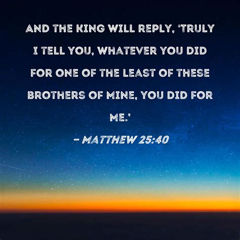 Matthew 25:40 And the King will reply, 'Truly I tell you, whatever you ...