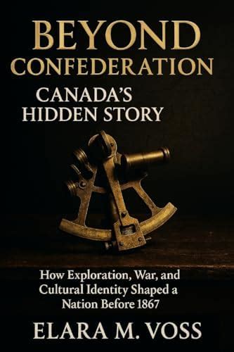 Beyond Confederation: Canada’s Hidden Story: How Exploration, War, and ...