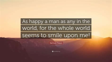 Samuel Pepys Quote: “As happy a man as any in the world, for the whole ...