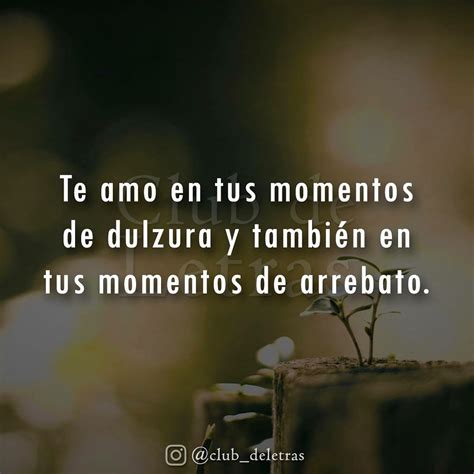 Te amo en tus momentos de dulzura y también en tus momentos de arrebato ...