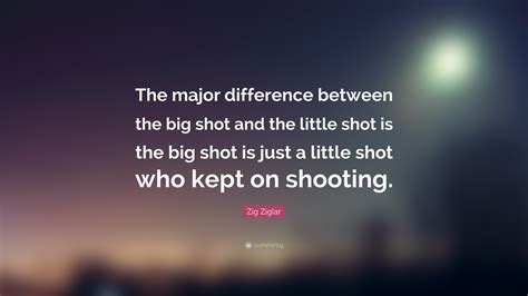 Zig Ziglar Quote: “The major difference between the big shot and the little shot is the big shot ...