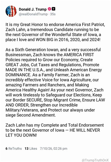 It is my Great Honor to endorse America First Patriot, Zach Lahn, a tremendous Candidate running to be the next Governor of the Wonderful State of Iowa, a place I love and WON BIG in 2016, 2020, and 2024!As a Sixth Generation Iowan, and a very successful Businessman, Zach knows the AMERICA FIRST Policies required to Grow our Economy, Create GREAT Jobs, Cut Taxes and Regulations, Promote MADE IN THE U.S.A., and Unleash American Energy DOMINANCE. As a Family Farmer, Zach is an incredibly effective