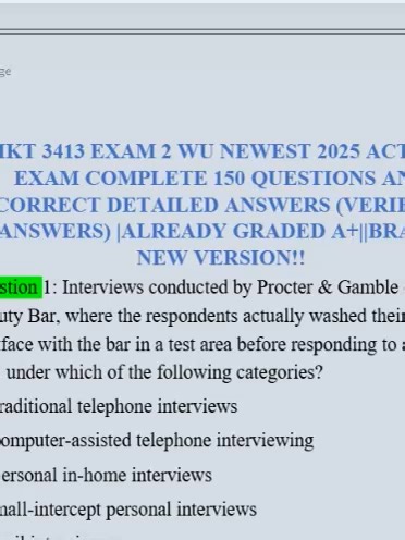 MKT 3413 EXAM 2 WU NEWEST 2026 ACTUAL EXAM COMPLETE 150 QUESTIONS AND CORRECT DETAILED ANSWERS (VERIFIED ANSWERS) |ALREADY GRADED A ||BRAND NEW VERSION!! Question 1: Interviews conducted by Procter & Gamble on Olay Beauty Bar, where the respondents actually washed their hands and face with the bar in a test area before responding to a survey falls under which of the following categories? A) traditional telephone interviews B) computer-assisted telephone interviewing C) personal in-home interview