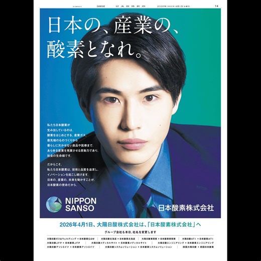 4/1 日本経済新聞掲載、日本酸素の広告です。“日本の、産業の、酸素となれ。”本日、大陽日酸から社名変更。それに伴い、グループ会社も社名を変更しました。紙面には俳優の中沢元紀さんが登場し、技術と品質を追求しイノベーションを起こし続ける意志を伝えています。