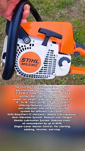 The Stihl MS 230 C (Comfort) is a popular gas chainsaw featuring a 40.2cc engine (2.0 kW/2.7 bhp), weighing around 4.6 kg without bar/chain, known for good power-to-weight, and typically comes with 12" to 16" bars, using .325" pitch chain, offering features like easy starting, anti-vibration, and the Ematic oiling system for efficient lubrication. Stihl EasyStart (C-Versions): Makes starting easier. Anti-Vibration System: Reduces user fatigue. Ematic Lubrication System: Reduces chain oil consump