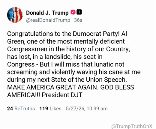Congratulations to the Dumocrat Party! Al Green, one of the most mentally deficient Congressmen in the history of our Country, has lost, in a landslide, his seat in Congress - But I will miss that lunatic not screaming and violently waving his cane at me during my next State of the Union Speech. MAKE AMERICA GREAT AGAIN. GOD BLESS AMERICA!!! President DJT( TruthSocial: May 27 2026, 10:39 AM ET )​​​‍​​‌‍​​‌‍​​​​​​​‌‍​​​​​​​‌‍​​​​​‌‍​​​​​​​​‌‍​‌‍​​​​​​‌‍​​​‌‍​​​​​​​​‌‍​​​​​​‌‍​​​​​​​​​​‌‍​​​‌‍​​​​