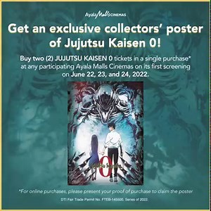 The highest-grossing anime film is finally hitting the Cinemas! 🎥 Get an exclusive Jujutsu Kaisen 0 collectors' poster when you buy TWO (2) tickets in a single purchase* to see Jujutsu Kaisen 0 on its first screening on June 22, 23, and 24! *For online purchases, present your proof of purchase to claim. This promotion is available at the following cinemas: Ayala Malls Circuit, Ayala Malls Cloverleaf, Ayala Malls Feliz, Ayala Malls Manila Bay, Ayala Malls The 30th, Alabang Town Center, Bonifacio