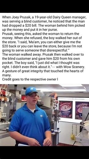 Here’s a rewritten version with the same meaning and added hashtags: When 19-year-old Dairy Queen manager Joey Prusak was serving a blind customer, he noticed the man accidentally drop a $20 bill. The woman behind him picked it up and slipped it into her purse. Seeing this, Prusak asked her to give the money back. When she refused, he escorted her out of the store, telling her, “Ma’am, you can either return the $20 or leave, because I won’t serve someone so disrespectful.” After she left, Prusak