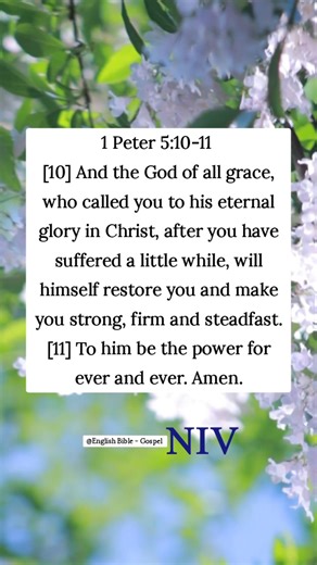 1 Peter 5:10-11 [10] And the God of all grace, who called you to his eternal glory in Christ, after you have suffered a little while, will himself restore you and make you strong, firm and steadfast. [11] To him be the power for ever and ever. Amen. English Bible - Gospel | English Bible - Gospel