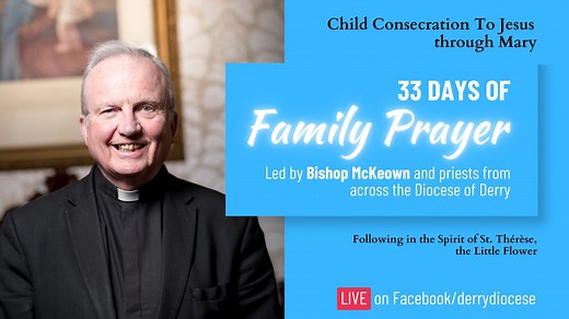 AN INVITATION TO PRAYER FROM BISHOP McKEOWN - 33 days of Family Prayer Bishop McKeown will lead 33 days of Family prayer towards Consecration to Jesus Christ through Mary. Bishop McKeown extends an invitation to families from parishes in the Diocese of Derry to join him. He goes on to day, “From the week following the Baptism of the Lord (Thursday, 9th January) until the Feast of Our Lady of Lourdes (Tuesday, 11th February 2025), I plan to make a 33-day journey of prayer towards Consecration to