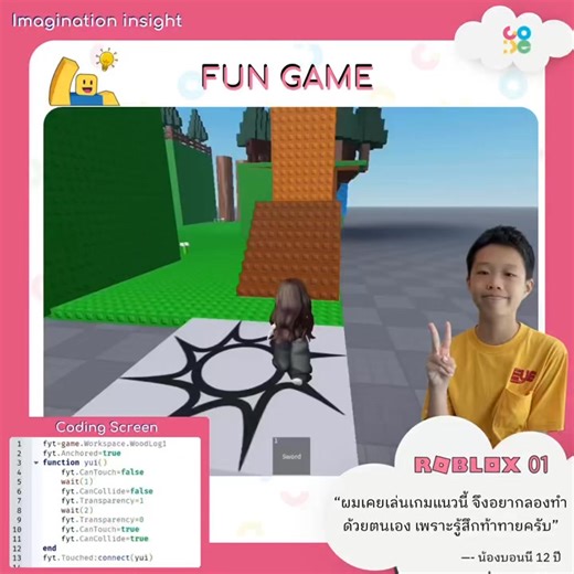 Imagination Insight ทุกจินตนาการเป็นจริงได้ที่ CO-DE 💡 ✨โปรเจกต์น้องบอนนี วัย 12 ปี จากคอร์ส Roblox Game Developer 01 “ผมเคยเล่นเกมแนวนี้ จึงอยากลองทำด้วยตนเอง เพราะรู้สึกท้าทายครับ” จากการได้เล่นเกมที่เต็มไปด้วยความท้าทาย จนสามารถคิด ออกแบบ และสร้างความท้าทายในเกมของตัวเองได้แล้ว ทุกด่านในเกมอัดแน่นไปด้วยไอเดีย และจินตนาการที่ออกแบบขึ้นมาด้วยตัวเอง หนึ่งในนั้นคือการใช้ CanCollide ร่วมกับ Transparency ทำให้เมื่อผู้เล่นเดินไปแตะพื้น พื้นจะโปร่งใส และไม่สามารถยืนได้ชั่วคราว ก่อนพื้นจะกลับมาอีกครั