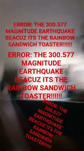 ERROR: THE 300.577 MAGNITUDE EARTHQUAKE BEACUZ ITS THE RAINBOW SANDWICH TOASTER!!!!!!