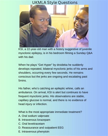 KSI, a 30-year-old man with a history suggestive of juvenile myoclonic epilepsy, is in his bedroom filming a Sunday Q&A with his dad. When he plays “Get Hyper” by droideka he suddenly develops repeated, brief, bilateral myoclonic jerks of his arms and shoulders, occurring every few seconds. He remains conscious but the jerks are ongoing and escalating. His father, who’s catching an epileptic whine, calls an ambulance. On arrival, KSI is alert but continues to have frequent myoclonic jerks. His o