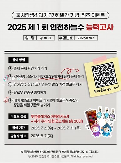 인천광역시상수도사업본부 소식지 발간 기념 이벤트 🎀2025 제 1회 인천하늘수 능력고사🎀 인천광역시상수도사업본부 SNS 계정을 팔로우하고 정답을 보내주세요! 추첨을 통해 선물을 보내드립니다🎁 🔎참여방법 ① 출제문제 확인하러 가기👀 ② 물사랑샘소리 제57호 39페이지 펼쳐 문제 풀기✍️ (QR코드 또는 아래 링크로 바로가기) ③ 인천광역시상수도사업본부 SNS 계정 팔로우 하기✔️ ④ 팔로우 인증샷 찍기📸 ⑤ 공식블로그 이벤트 게시물에 팔로우 인증샷과 정답을 비밀 댓글로 남기기📝 🔎출제문제 확인하러 가기 https://ebook.incheon.go.kr/e-book//ecatalog5.jsp?Dir=976 🔎정답 댓글로 남기러 가기(공식 블로그) https://blog.naver.com/incheonsudoin/223919352717 🔎이벤트 기간 2025. 7. 2. (수) ~ 2025. 7. 31. (목) 🔎당첨자 발표 2025. 8. 7. (목) 🎁 경품 투썸