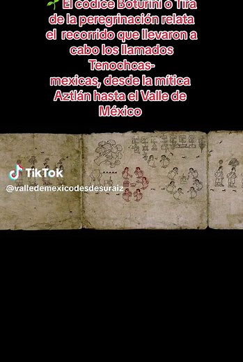 🌱 El códice Boturini o Tira de la peregrinación. El códice Boturini es una de las principales fuentes para el conocimiento de la historia de los mexicas; el manuscrito relata la peregrinación que llevaron a cabo los llamados Tenochcas-mexicas, desde la mítica Aztlán hasta el Valle de México donde posteriormente fundarían la ciudad de Tenochtitlan. El manuscrito ha sido utilizado como fuente primaria para reconstruir la ruta migratoria y han sido muchos los investigadores que han tomado al docum