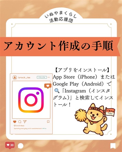 いぬやまくらし活動応援団 on Instagram: "📱Instagramアカウント作成の手順 アプリをインストール iPhone：App Store Android：Google Play 🔍「Instagram（インスタグラム）」と検索してインストール！ 新しいアカウントを作成 アプリを開き、「新しいアカウントを作成」を選択 ▶「電話番号またはメールアドレスで登録」 ※団体用にはフリーメール（例：Gmail）を使うのが便利！ 登録情報の入力 - メールアドレスを入力 →「次へ」 - 認証コードが届くので入力 →「次へ」 - パスワードを設定 →「次へ」 - ログイン情報を保存するか選択 （iPhoneの場合、iCloudに保存可） 生年月日を入力 - 13歳未満は利用不可 - 18歳未満も一部機能制限あり - ※団体の場合でも創立日ではなく、代表者の生年月日などを入力 名前とユーザーネームの設定 - 表示させたい名前を入力 - ユーザーネームを作成（自動生成でもOK／後から変更可能） 利用規約に同意 - Instagramの規約とポリシーに同意 プロフィール写真を追加（後から