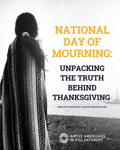 Today is the National Day of Mourning. While many in the United States gather to celebrate Thanksgiving, Native communities mark this day with remembrance, resistance, and truth-telling. We mourn the lives lost to colonization, genocide, and displacement. We honor the strength of our ancestors and the survival of our cultures, languages, and ways of being. At Native Americans in Philanthropy, we recognize that healing begins with truth. That means challenging harmful myths, uplifting Native voic