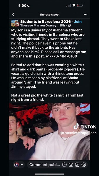 🚨 MISSING PERSON – PLEASE SHARE 🚨 A University of Alabama student has been reported missing while traveling abroad during spring break. James Paul “Jimmy” Gracey 📍 From: Elmhurst, Illinois 🎓 Junior at University of Alabama (Theta Chi fraternity) 📏 6’1” | ⚖️ Approximately 175 lbs Jimmy traveled to Barcelona, Spain to visit friends studying abroad. 🕒 LAST SEEN: Around 3:40 AM on Tuesday March 17th outside the nightclub Shoko in Barcelona 👕 Wearing a white T-shirt, dark pants, and a gold cha