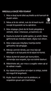 RREGULLA BAZË PËR FEMRAT 1. Mos e duaj kurrë dikë aq thellë sa të harrosh të duash veten. 2. Nëse ai të do vertet, nuk do të kesh kurrë nevojë të pyesësh se ku qëndron. 3. Mos shpjego çfarë do të thotë përpjekje e vertetë; nëse i intereson, ai tashmë e di. 4. Dashuria duhet të sjellë qetësi, jo ankth. Nese gjithmonë po mendon teper, diçka nuk shkon. 5. Mos vrapo pas mbylljes; heshtja eshtë gjithashtu një përgjigje. 6. Mbroje zemrën tënde, por mos lejo që dhimbjet e së kaluares të të bejnë të fto