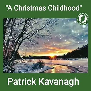 'A Childhood Christmas' by Patrick Kavanagh One side of the potato‑pits was white with frost— How wonderful that was, how wonderful! And when we put our ears to the paling‑post The music that came out was magical. The light between the ricks of hay and straw Was a hole in Heaven’s gable. An apple tree With its December‑glinting fruit we saw — O you, Eve, were the world that tempted me To eat the knowledge that grew in clay And death the germ within it! Now and then I can remember something of th