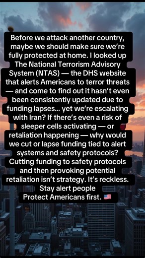 Before we attack another country, maybe we should make sure we’re fully protected at home. I looked up The National Terrorism Advisory System (NTAS) — the DHS website that alerts Americans to terror threats — and come to find out it hasn’t even been consistently updated due to funding lapses… yet we’re escalating with Iran? If there’s even a risk of sleeper cells activating — or retaliation happening — why would we cut or lapse funding tied to alert systems and safety protocols? Cutting funding 