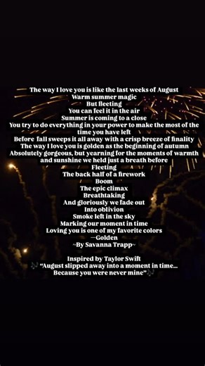 Savvy Trapp on Instagram: "“The way I love you is like the last weeks of August Warm summer magic But fleeting You can feel it in the air Summer is coming to a close You try to do everything in your power to make the most of the time you have left Before fall sweeps it all away with a crisp breeze of finality The way I love you is golden as the beginning of autumn Absolutely gorgeous, but yearning for the moments of warmth and sunshine we held just a breath before Fleeting The back half of a fir
