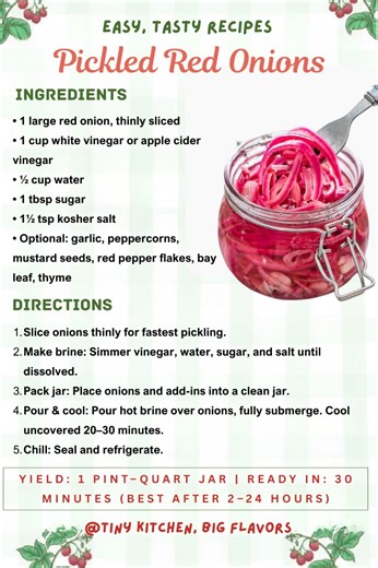Pickled Red Onions The essential fridge staple — tangy, colorful, and ready in 30 minutes. Yield: 1 pint–quart jar | Ready in: 30 minutes (best after 2–24 hours) Ingredients: • 1 large red onion, thinly sliced • 1 cup white vinegar or apple cider vinegar • ½ cup water • 1 tbsp sugar • 1½ tsp kosher salt • Optional: garlic, peppercorns, mustard seeds, red pepper flakes, bay leaf, thyme Instructions: Slice onions thinly for fastest pickling. Make brine: Simmer vinegar, water, sugar, and salt until