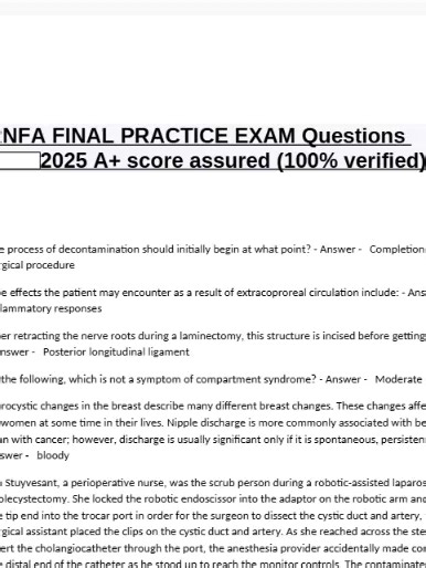 RNFA FINAL PRACTICE EXAM Questions A score assured (100% verified). The process of decontamination should initially begin at what point? - Answer - Completion of the surgical procedure Side effects the patient may encounter as a result of extracoproreal circulation include: - Answer - Inflammatory responses After retracting the nerve roots during a laminectomy, this structure is incised before getting to the disc. - Answer - Posterior longitudinal ligament Of the following, which is not a sympto