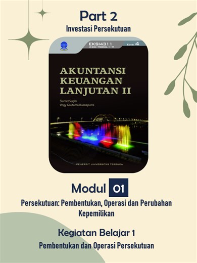 Part 2 Investasi Persekutuan Kegiatan Belajar 1 Pembentukan dan Operasi Persekutuan Modul 1 Persekutuan Pembentukan, Operasi dan Perubahan Kepemilikan Akuntansi Keuangan Lanjutan 2 Universitas Terbuka Outline : Bagian 2 Investasi Persekutuan 1. Investasi Awal — Setoran Kas 2. Investasi Awal — Setoran Non-Kas 3. Investasi Awal — Proporsi 4. Metode Bonus — Kasus 50:50 5. Metode Bonus — Kasus 60:40 6. Metode Goodwill — Konsep 7. Metode Goodwill — Kasus 50:50 8. Metode Goodwill — Kasus 60:40 9. Meto