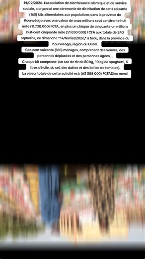 14/02/2026. L’association de bienfaisance islamique et de service sociale, a organisé une cérémonie de distribution de cent soixante (160) kits alimentaires aux populations dans la province du Kourwéogo avec une valeur de onze millions sept centtrente huit mille (11.738.000) FCFA, en plus un chèque de cinquante-un millions huit-cent cinquante mille (51 850 000) FCFA aux totale de 243 orphelins, ce dimanche *14/février/2026,* à Niou, dans la province du Kourweogo, région du Oubri. Ces cent soixan