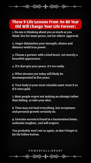 These 9 Life Lessons From An 80 Year Old Will Change Your Life Forever: 1. No one is thinking about you as much as you think; live for inner peace, not for others' approval. 2. Anger diminishes your strength; silence and distance wield true power. 3. Choose a partner with a kind heart, not merely a beautiful appearance. 4. If it disrupts your peace, it's too costly. 5. What stresses you today will likely be inconsequential in five years. 6. Your body is your most valuable asset; treat it as if i