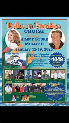 Polka In Paradise Cruise Hosted by Jimmy Sturr & Mollie B January 12-19, 2025 Sailing on The Sky Princess Cruises from Ft. Lauderdale to The Western Caribbean Including: Princess Cays, Bahamas Ocho Rios, Jamaica Grand Cayman, Cayman Islands Cozumel, Mexico Featuring: Mollie B. Ted Lange & Squeezebox Jimmy Sturr & His Orchestra Garrett Tatano Band Barefoot Becky Jim Busta Music Connection Rory Hoffman Zweifel Brothers Buffalo Concertina All Stars Keith Stras Dancing Instructing with Matt & Elaine