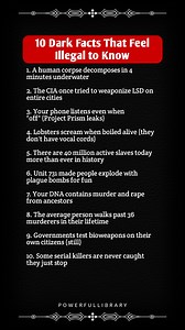 10 Dark Facts That Feel Illegal to Know 1. A human corpse decomposes in 4 minutes underwater 2. The CIA once tried to weaponize LSD on entire cities 3. Your phone listens even when "off" (Project Prism leaks) 4. Lobsters scream when boiled alive (they don't have vocal cords) 5. There are 40 million active slaves today more than ever in history 6. Unit 731 made people explode with plague bombs for fun 7. Your DNA contains murder and rape from ancestors 8. The average person walks past 36 murderer