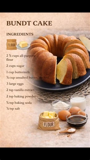 Bundt Cake **Ingredients:** - 2¼ cups all-purpose flour - 2 cups sugar - 1 cup buttermilk - ¾ cup butter (melted) - 3 large eggs - 2 tsp vanilla extract - 2 tsp baking powder - ½ tsp baking soda - ½ tsp salt **Instructions:** 1. Preheat oven to 350°F. Grease and flour a 10-12 cup Bundt pan thoroughly. 1. Mix flour, baking powder, baking soda, and salt. 1. In large bowl, whisk sugar, melted butter, eggs, buttermilk, and vanilla. 1. Gradually fold dry ingredients into wet mixture until just combin
