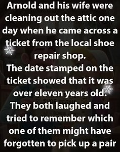 Arnold and his wife were cleaning out the attic one day when he came across a ticket from the local shoe repair shop. The date stamped on the ticket showed that it was over eleven years old. They both laughed and tried to remember which one of them might have forgotten to pick up a pair of shoes over a decade ago. “Do you think the shoes will still be in the shop?” Arnold asked. “Not very likely,” his wife said. “It’s worth a try,” Arnold said, pocketing the ticket. He went downstairs, hopped in