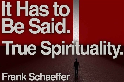 True Spirituality. It Has to Be Said. - October 23, 2023 Follow Frank on Substack. https://frankschaeffer.substack.com If you have watched one of my videos and it has helped you make better sense of the world, I ask that you will please share it with your network. If you would like to support my work, the easiest way to do that is to become a subscriber, either free or paid, through Substack. | Frank Schaeffer