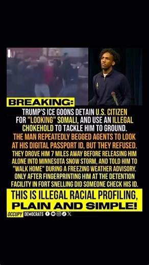 Occupy Democrats on Instagram: "BEYOND deplorable! 🚨 BREAKING: ICE agents tackled and detained a U.S. citizen for “looking” Somali — used an illegal chokehold, ignored his pleas to check ID, and dumped him in a snowstorm. All under Trump’s watch. This is racial profiling. This is illegal. This is America under MAGA. If this enrages you, SHARE this post. Let them know we’re watching. #RacialProfiling #ICEAbuse #HumanRights #StopTheHate #TrumpEra"