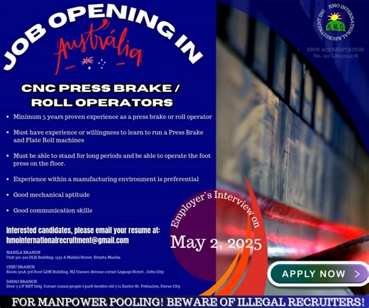 EMPLOYER'S FACE TO FACE INTERVIEW ON MAY 2, 2025 JOB OPENING IN AUSTRALIA CNC PRESS BRAKE / ROLL OPERATORS • Minimum 5 years proven experience as a press brake or roll operator • Must have experience or willingness to learn to run a Press Brake and Plate Roll machines • Must be able to stand for long periods and be able to operate the foot press on the floor. • Experience within a manufacturing environment is preferential • Good mechanical aptitude • Good communication skills Interested candidat