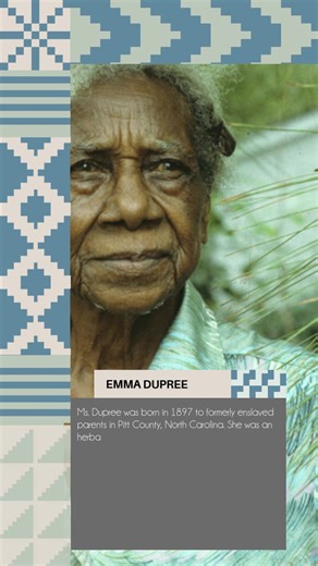 Ms. Dupree was born in 1897 to formerly enslaved parents in Pitt County, North Carolina. She was an herbalist and traditional healer known as a “Granny Woman,” and used remedies from her garden to heal her community. She never charged anybody because she felt she was simply a vessel and that God was using her through these plants to help others. Dupree won multiple awards, including the North Carolina Heritage Award, a lifetime achievement award recognizing traditional artists. She died in 1996,