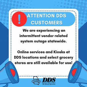 The Georgia Department of Driver Services (DDS) is experiencing an intermittent vendor related system outage statewide. Kiosks at DDS locations https://dds.georgia.gov/find-location/csc-kiosk and select grocery stores https://dds.georgia.gov/find-location/store-kiosk are operational as well as DDS Online Services. Early indications are that the issue is vendor related and DDS continues to work closely with everyone involved to resolve the situation. Please visit www.dds.georgia.gov for updates. 