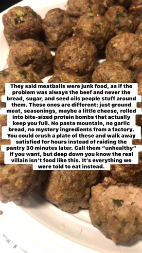 They said meatballs were junk food, as if the problem was always the beef and never the bread, sugar, and seed oils people stuff around them. These ones are different: just ground meat, seasonings, maybe a little cheese, rolled into bite-sized protein bombs that actually keep you full. No pasta mountain, no garlic bread, no mystery ingredients from a factory. You could crush a plate of these and walk away satisfied for hours instead of raiding the pantry 30 minutes later. Call them “unhealthy” i
