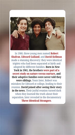 In 1980, three young men — Robert Shafran, Edward Galland, and David Kellman — made a discovery that stunned the world: they were identical triplets who had been separated at birth. Born in New York in 1961, the brothers were unknowingly placed with different adoptive families as part of a secret scientific study on nature versus nurture. None of the families were told about the others. Years later, Robert was mistaken for Edward on his first day at college, which led to their emotional reunion.