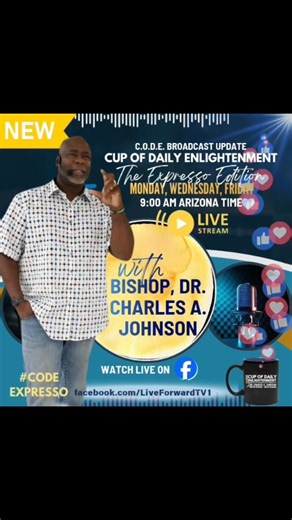 C.O.D.E. Expresso | Cup Of Daily Enlightenment We are excited to share an update to our C.O.D.E. broadcast, Cup Of Daily Enlightenment. Bishop, Dr. Charles A. Johnson is introducing C.O.D.E. Expresso, a powerful boost of wisdom and insight to energize your day just like a strong expresso. Join us Monday, Wednesday, and Friday at 9:00 AM Arizona Time for messages that ignite clarity, strengthen your spirit, and keep you aligned with God’s direction. Watch live at facebook.com/LiveForwardTV1 and s